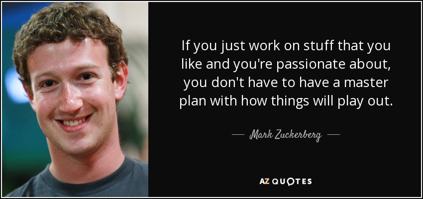 If you just work on stuff that you like and you're passionate about, you don't have to have a master plan with how things will play out. - Mark Zuckerberg