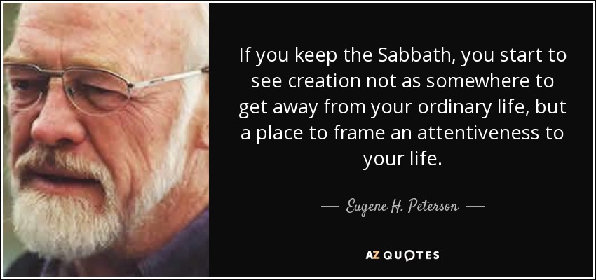 If you keep the Sabbath, you start to see creation not as somewhere to get away from your ordinary life, but a place to frame an attentiveness to your life. - Eugene H. Peterson