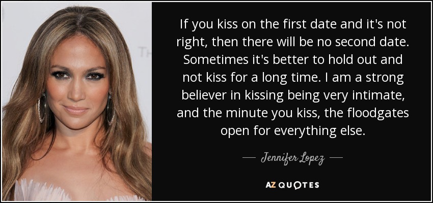 If you kiss on the first date and it's not right, then there will be no second date. Sometimes it's better to hold out and not kiss for a long time. I am a strong believer in kissing being very intimate, and the minute you kiss, the floodgates open for everything else. - Jennifer Lopez