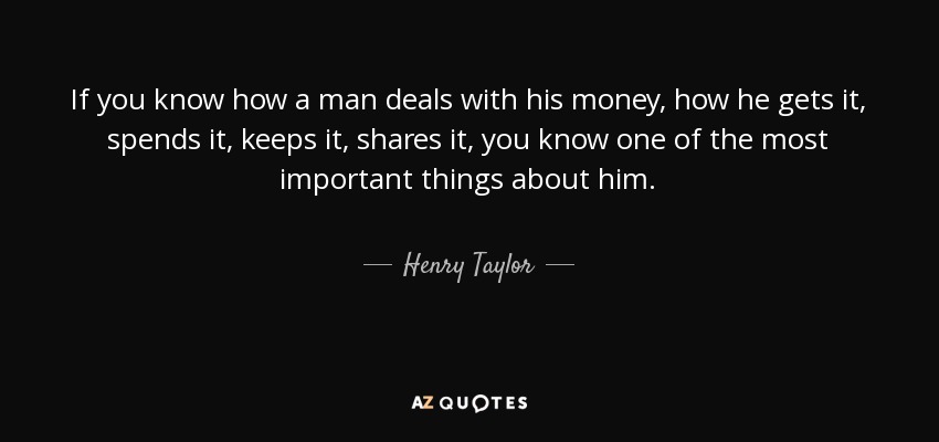 If you know how a man deals with his money, how he gets it, spends it, keeps it, shares it, you know one of the most important things about him. - Henry Taylor