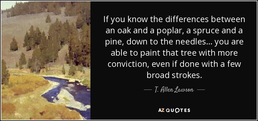 If you know the differences between an oak and a poplar, a spruce and a pine, down to the needles... you are able to paint that tree with more conviction, even if done with a few broad strokes. - T. Allen Lawson