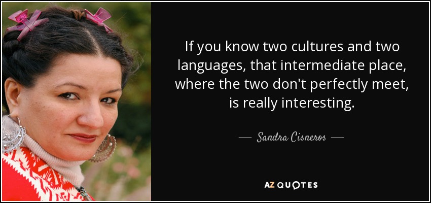If you know two cultures and two languages, that intermediate place, where the two don't perfectly meet, is really interesting. - Sandra Cisneros
