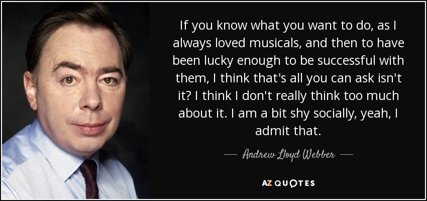 If you know what you want to do, as I always loved musicals, and then to have been lucky enough to be successful with them, I think that's all you can ask isn't it? I think I don't really think too much about it. I am a bit shy socially, yeah, I admit that. - Andrew Lloyd Webber