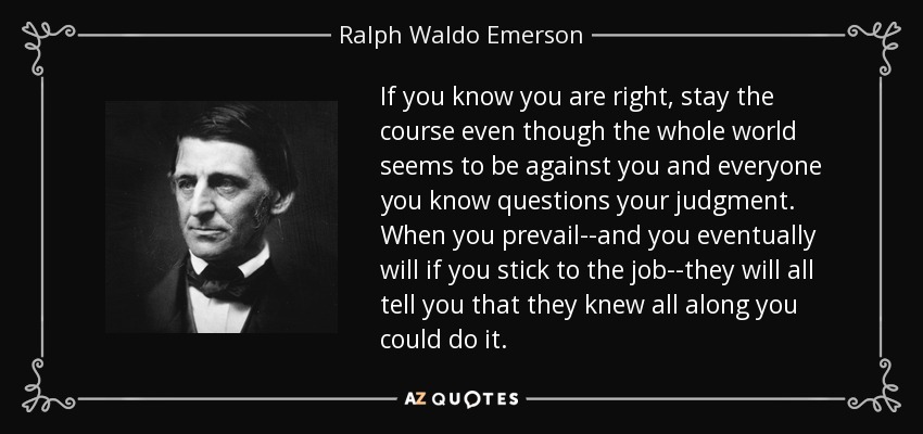 If you know you are right, stay the course even though the whole world seems to be against you and everyone you know questions your judgment. When you prevail--and you eventually will if you stick to the job--they will all tell you that they knew all along you could do it. - Ralph Waldo Emerson