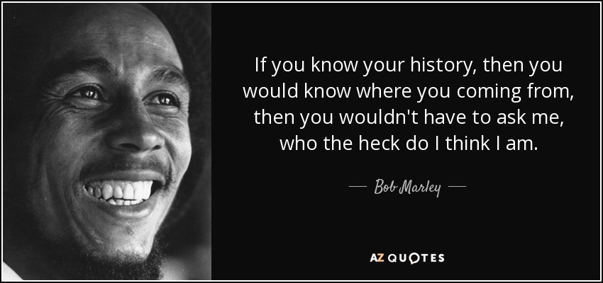 If you know your history, then you would know where you coming from, then you wouldn't have to ask me, who the heck do I think I am. - Bob Marley