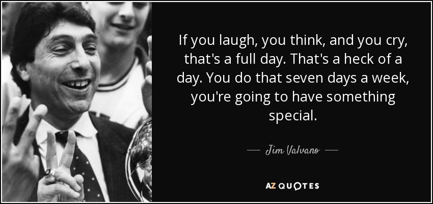 If you laugh, you think, and you cry, that's a full day. That's a heck of a day. You do that seven days a week, you're going to have something special. - Jim Valvano