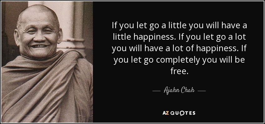 If you let go a little you will have a little happiness. If you let go a lot you will have a lot of happiness. If you let go completely you will be free. - Ajahn Chah