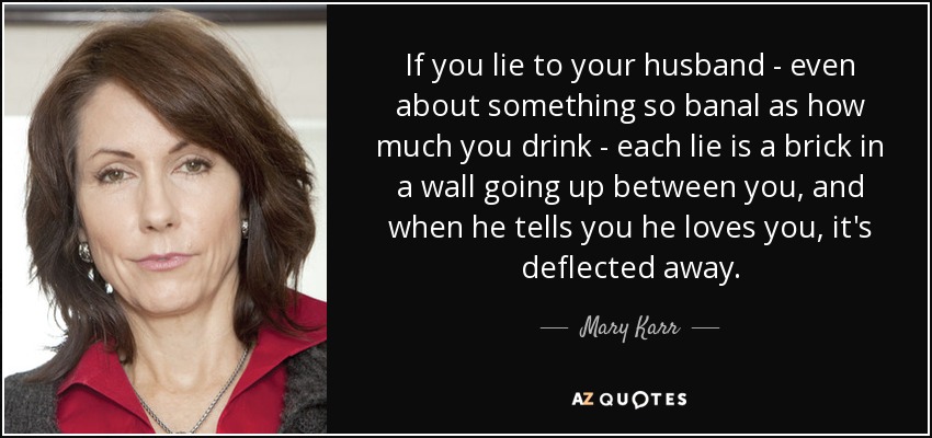 If you lie to your husband - even about something so banal as how much you drink - each lie is a brick in a wall going up between you, and when he tells you he loves you, it's deflected away. - Mary Karr