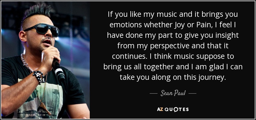 If you like my music and it brings you emotions whether Joy or Pain, I feel I have done my part to give you insight from my perspective and that it continues. I think music suppose to bring us all together and I am glad I can take you along on this journey. - Sean Paul