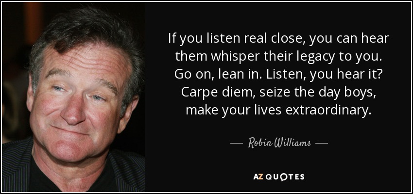 If you listen real close, you can hear them whisper their legacy to you. Go on, lean in. Listen, you hear it? Carpe diem, seize the day boys, make your lives extraordinary. - Robin Williams