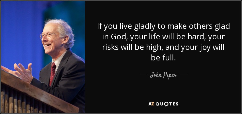 If you live gladly to make others glad in God, your life will be hard, your risks will be high, and your joy will be full. - John Piper