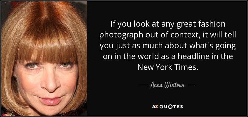 If you look at any great fashion photograph out of context, it will tell you just as much about what's going on in the world as a headline in the New York Times. - Anna Wintour