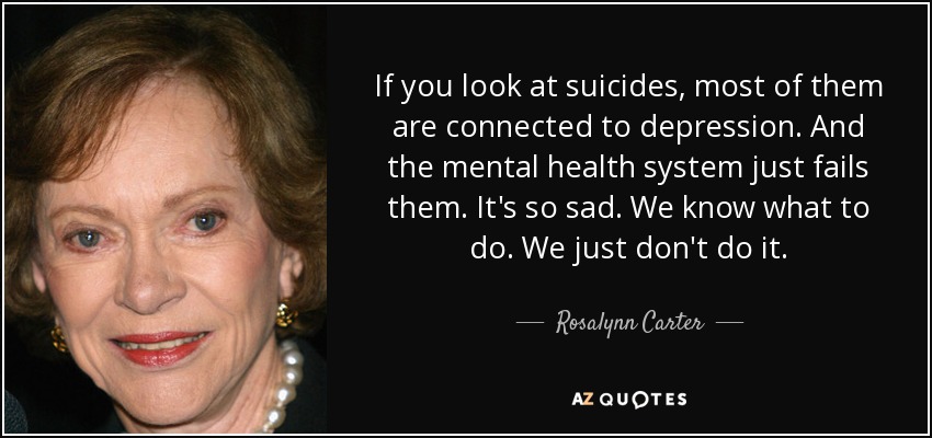 If you look at suicides, most of them are connected to depression. And the mental health system just fails them. It's so sad. We know what to do. We just don't do it. - Rosalynn Carter