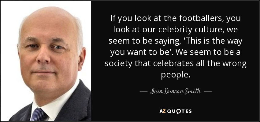 If you look at the footballers, you look at our celebrity culture, we seem to be saying, 'This is the way you want to be'. We seem to be a society that celebrates all the wrong people. - Iain Duncan Smith