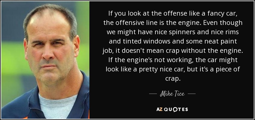 If you look at the offense like a fancy car, the offensive line is the engine. Even though we might have nice spinners and nice rims and tinted windows and some neat paint job, it doesn't mean crap without the engine. If the engine's not working, the car might look like a pretty nice car, but it's a piece of crap. - Mike Tice