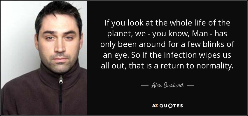 If you look at the whole life of the planet, we - you know, Man - has only been around for a few blinks of an eye. So if the infection wipes us all out, that is a return to normality. - Alex Garland