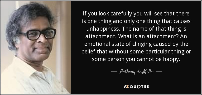 If you look carefully you will see that there is one thing and only one thing that causes unhappiness. The name of that thing is attachment. What is an attachment? An emotional state of clinging caused by the belief that without some particular thing or some person you cannot be happy. - Anthony de Mello