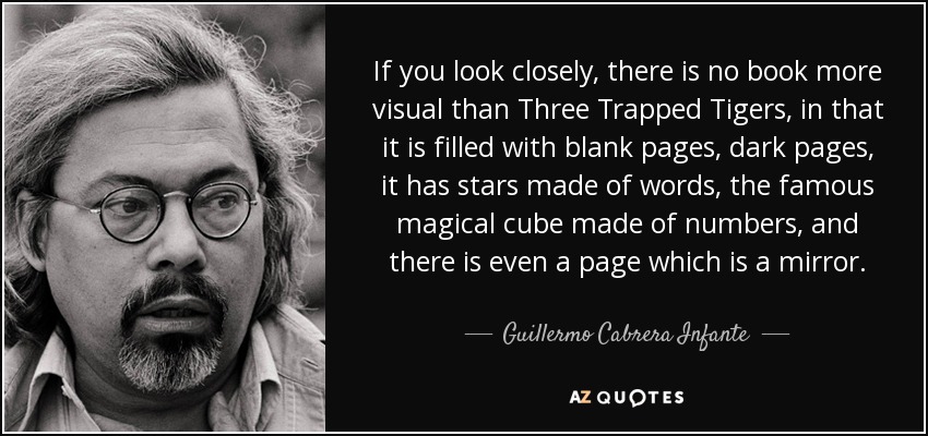 If you look closely, there is no book more visual than Three Trapped Tigers, in that it is filled with blank pages, dark pages, it has stars made of words, the famous magical cube made of numbers, and there is even a page which is a mirror. - Guillermo Cabrera Infante