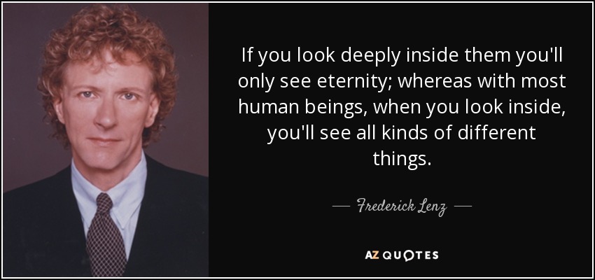 If you look deeply inside them you'll only see eternity; whereas with most human beings, when you look inside, you'll see all kinds of different things. - Frederick Lenz