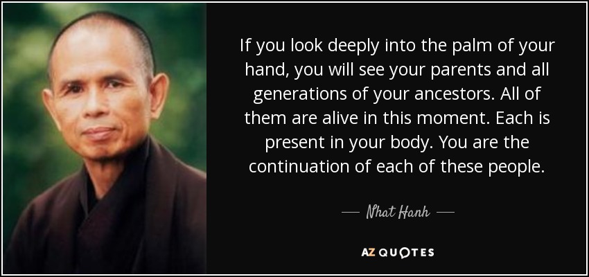 If you look deeply into the palm of your hand, you will see your parents and all generations of your ancestors. All of them are alive in this moment. Each is present in your body. You are the continuation of each of these people. - Nhat Hanh