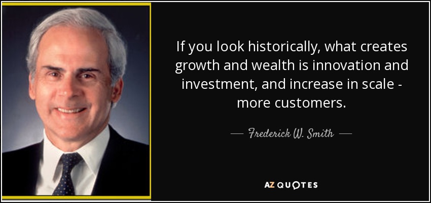 If you look historically, what creates growth and wealth is innovation and investment, and increase in scale - more customers. - Frederick W. Smith