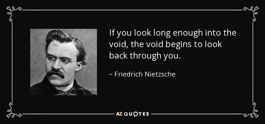 If you look long enough into the void, the void begins to look back through you. - Friedrich Nietzsche
