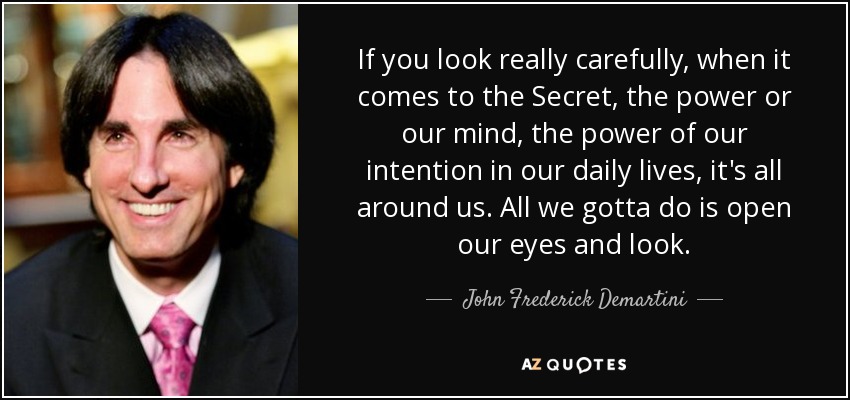 If you look really carefully, when it comes to the Secret, the power or our mind, the power of our intention in our daily lives, it's all around us. All we gotta do is open our eyes and look. - John Frederick Demartini