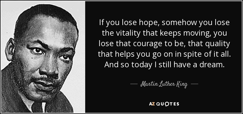 If you lose hope, somehow you lose the vitality that keeps moving, you lose that courage to be, that quality that helps you go on in spite of it all. And so today I still have a dream. - Martin Luther King, Jr.