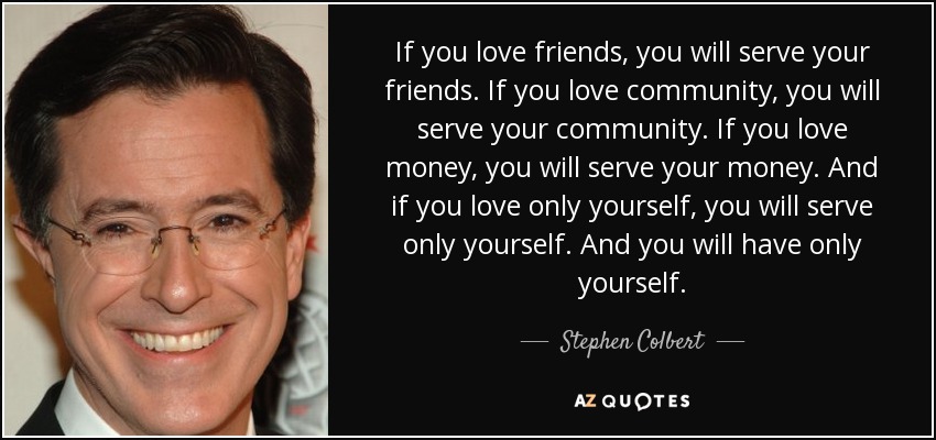 If you love friends, you will serve your friends. If you love community, you will serve your community. If you love money, you will serve your money. And if you love only yourself, you will serve only yourself. And you will have only yourself. - Stephen Colbert