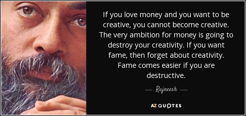 If you love money and you want to be creative, you cannot become creative. The very ambition for money is going to destroy your creativity. If you want fame, then forget about creativity. Fame comes easier if you are destructive. - Rajneesh