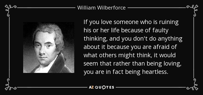 If you love someone who is ruining his or her life because of faulty thinking, and you don't do anything about it because you are afraid of what others might think, it would seem that rather than being loving, you are in fact being heartless. - William Wilberforce