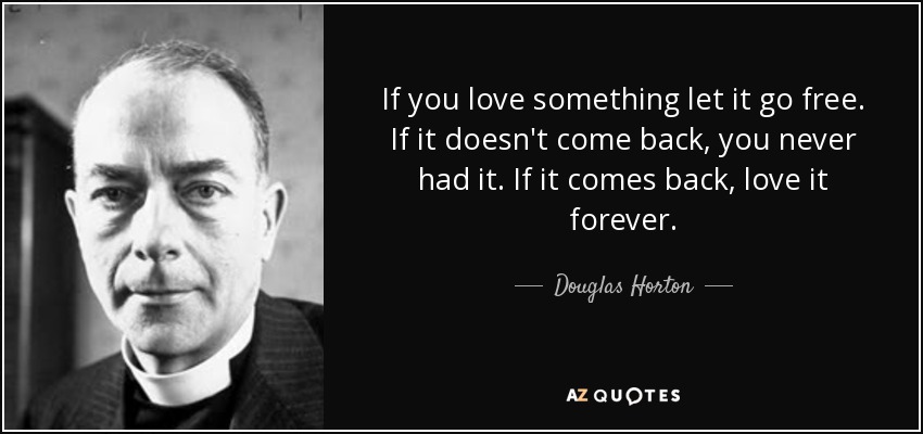 If you love something let it go free. If it doesn't come back, you never had it. If it comes back, love it forever. - Douglas Horton