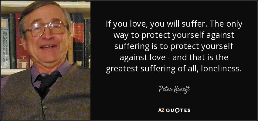 If you love, you will suffer. The only way to protect yourself against suffering is to protect yourself against love - and that is the greatest suffering of all, loneliness. - Peter Kreeft