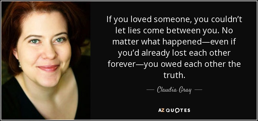 If you loved someone, you couldn’t let lies come between you. No matter what happened—even if you’d already lost each other forever—you owed each other the truth. - Claudia Gray