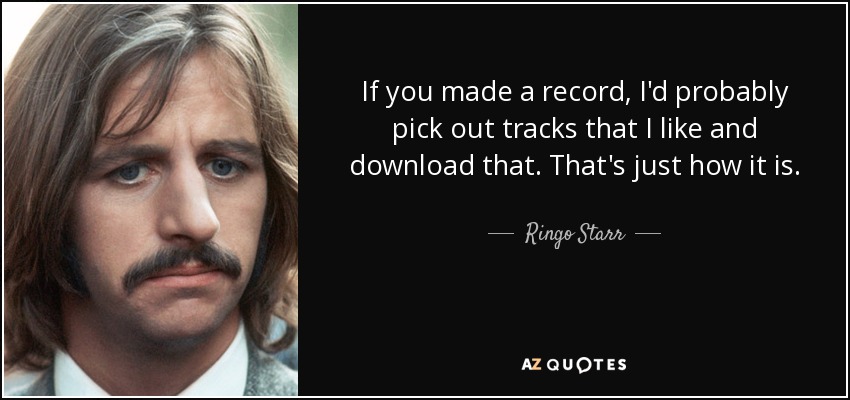 If you made a record, I'd probably pick out tracks that I like and download that. That's just how it is. - Ringo Starr