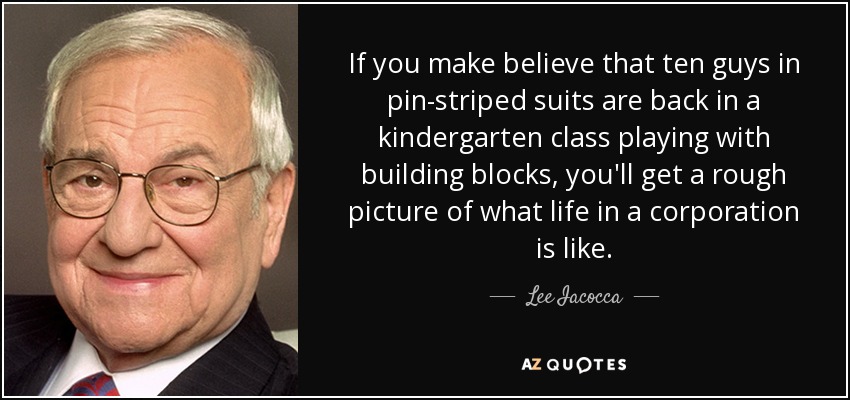 If you make believe that ten guys in pin-striped suits are back in a kindergarten class playing with building blocks, you'll get a rough picture of what life in a corporation is like. - Lee Iacocca