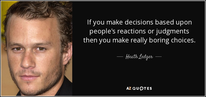 If you make decisions based upon people's reactions or judgments then you make really boring choices. - Heath Ledger