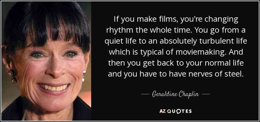 If you make films, you're changing rhythm the whole time. You go from a quiet life to an absolutely turbulent life which is typical of moviemaking. And then you get back to your normal life and you have to have nerves of steel. - Geraldine Chaplin
