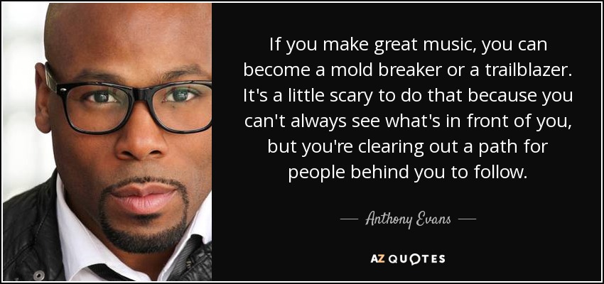 If you make great music, you can become a mold breaker or a trailblazer. It's a little scary to do that because you can't always see what's in front of you, but you're clearing out a path for people behind you to follow. - Anthony Evans