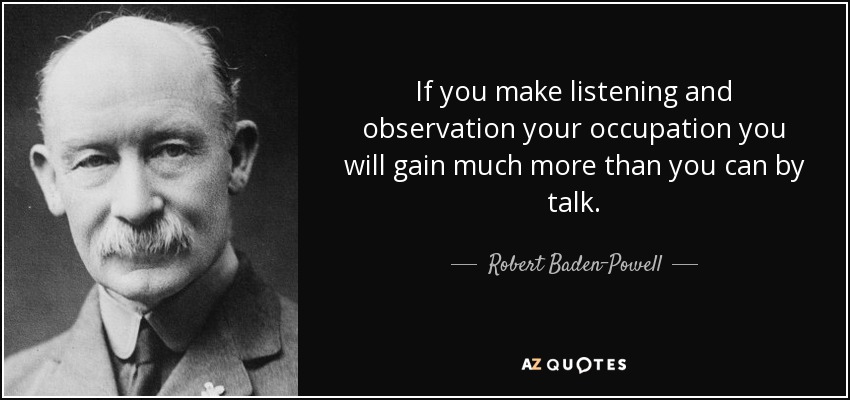 If you make listening and observation your occupation you will gain much more than you can by talk. - Robert Baden-Powell