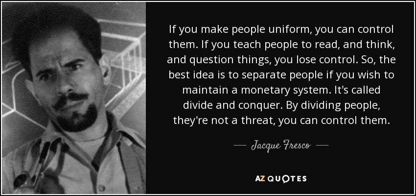 If you make people uniform, you can control them. If you teach people to read, and think, and question things, you lose control. So, the best idea is to separate people if you wish to maintain a monetary system. It's called divide and conquer. By dividing people, they're not a threat, you can control them. - Jacque Fresco