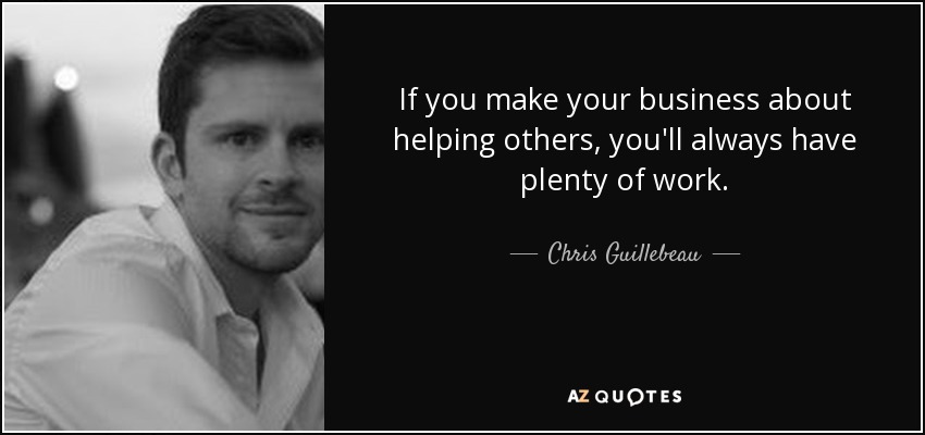 If you make your business about helping others, you'll always have plenty of work. - Chris Guillebeau