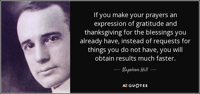 If you make your prayers an expression of gratitude and thanksgiving for the blessings you already have, instead of requests for things you do not have, you will obtain results much faster. - Napoleon Hill