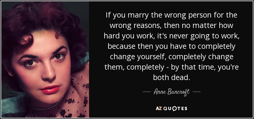 If you marry the wrong person for the wrong reasons, then no matter how hard you work, it's never going to work, because then you have to completely change yourself, completely change them, completely - by that time, you're both dead. - Anne Bancroft