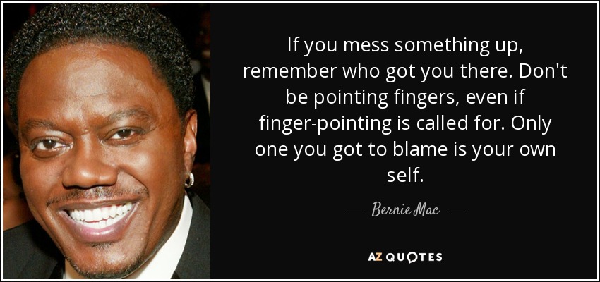 If you mess something up, remember who got you there. Don't be pointing fingers, even if finger-pointing is called for. Only one you got to blame is your own self. - Bernie Mac