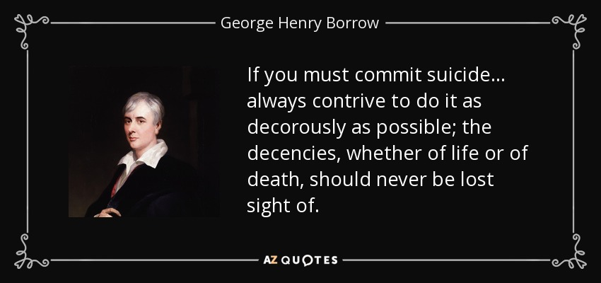 If you must commit suicide ... always contrive to do it as decorously as possible; the decencies, whether of life or of death, should never be lost sight of. - George Henry Borrow