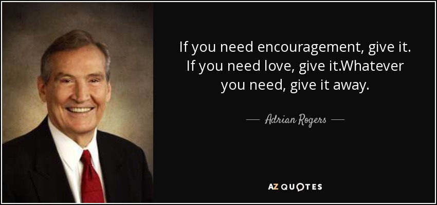 If you need encouragement, give it. If you need love, give it.Whatever you need, give it away. - Adrian Rogers