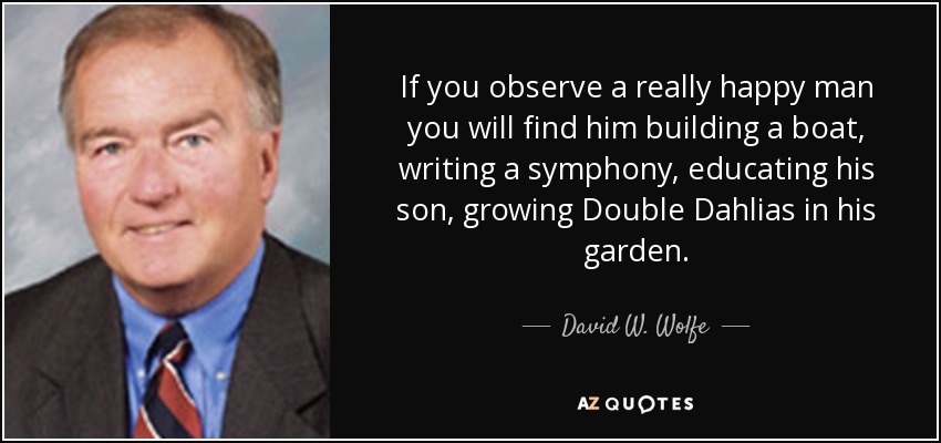 If you observe a really happy man you will find him building a boat, writing a symphony, educating his son, growing Double Dahlias in his garden. - David W. Wolfe