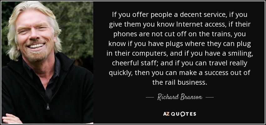 If you offer people a decent service, if you give them you know Internet access, if their phones are not cut off on the trains, you know if you have plugs where they can plug in their computers, and if you have a smiling, cheerful staff; and if you can travel really quickly, then you can make a success out of the rail business. - Richard Branson