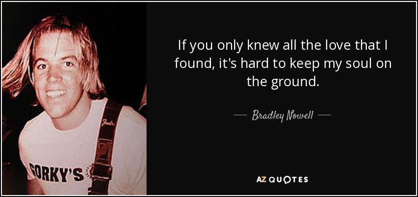 If you only knew all the love that I found, it's hard to keep my soul on the ground. - Bradley Nowell